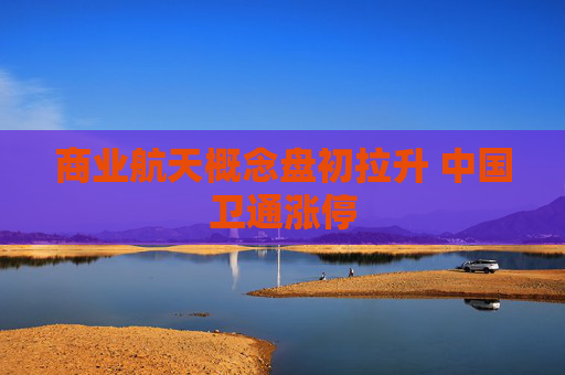 商业航天概念盘初拉升 中国卫通涨停