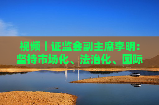 视频丨证监会副主席李明：坚持市场化、法治化、国际化，打造外资“愿意来、留得住、发展得好”的良好局面