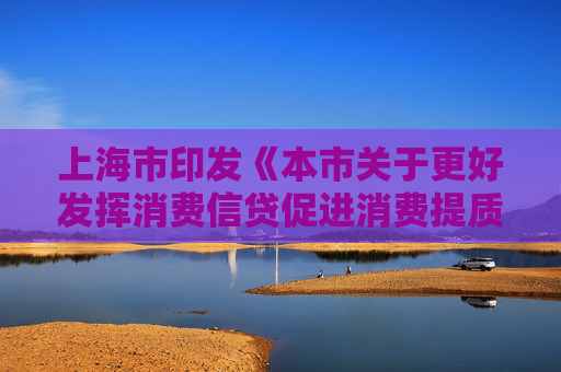 上海市印发《本市关于更好发挥消费信贷促进消费提质升级作用的实施意见》