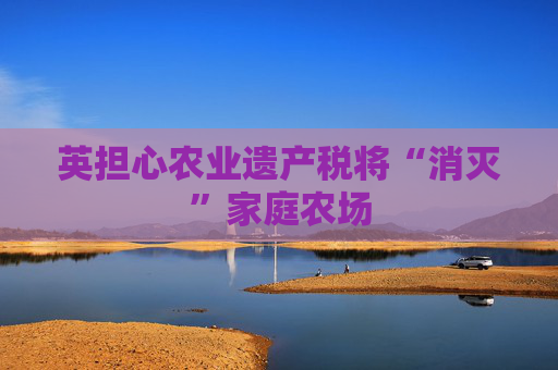 英担心农业遗产税将“消灭”家庭农场