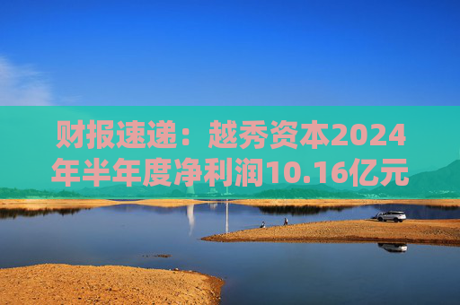 财报速递：越秀资本2024年半年度净利润10.16亿元