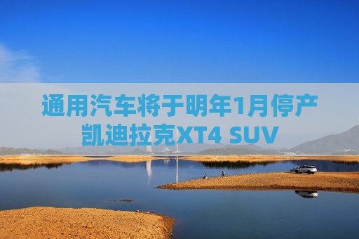 通用汽车将于明年1月停产凯迪拉克XT4 SUV