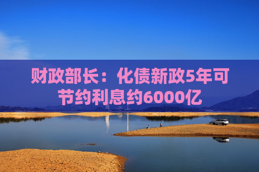 财政部长：化债新政5年可节约利息约6000亿