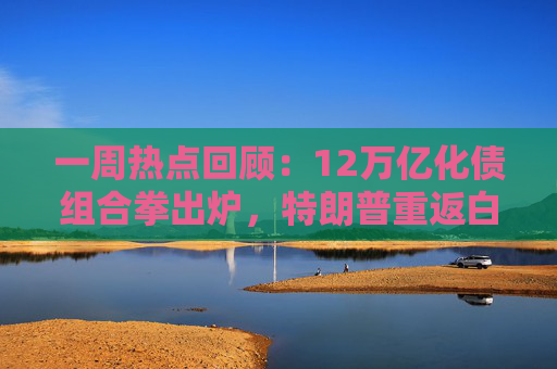一周热点回顾：12万亿化债组合拳出炉，特朗普重返白宫