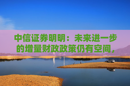 中信证券明明：未来进一步的增量财政政策仍有空间，值得期待