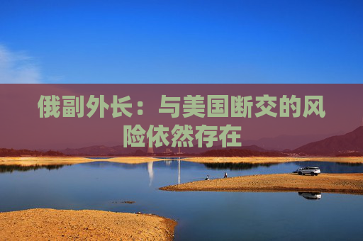 俄副外长：与美国断交的风险依然存在