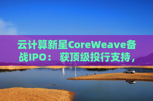 云计算新星CoreWeave备战IPO： 获顶级投行支持，估值达230亿美元