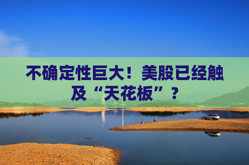 不确定性巨大！美股已经触及“天花板”？