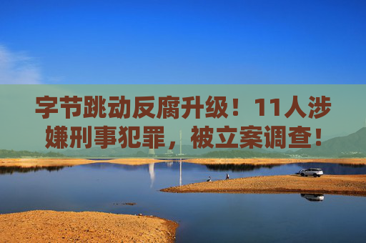 字节跳动反腐升级！11人涉嫌刑事犯罪，被立案调查！