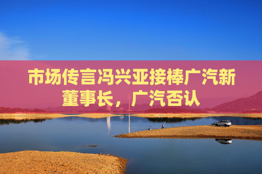 市场传言冯兴亚接棒广汽新董事长，广汽否认