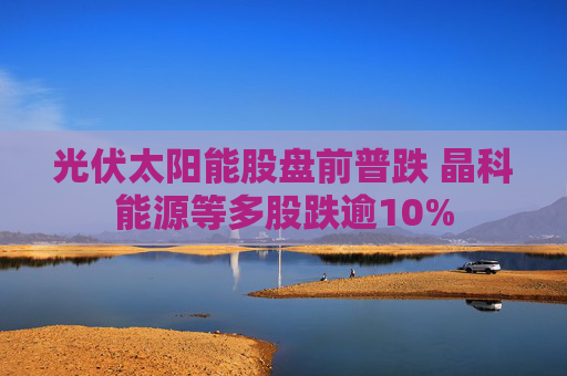 光伏太阳能股盘前普跌 晶科能源等多股跌逾10%