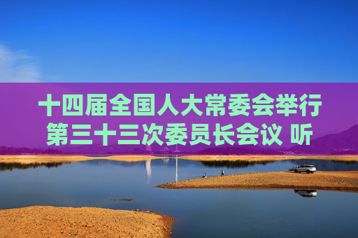 十四届全国人大常委会举行第三十三次委员长会议 听取有关草案和议案审议情况汇报 赵乐际主持