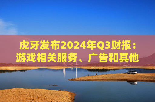 虎牙发布2024年Q3财报：游戏相关服务、广告和其他业务收入的总收入占比又攀新高，达26.7%