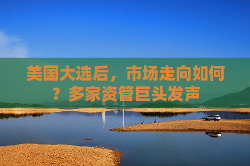 美国大选后，市场走向如何？多家资管巨头发声
