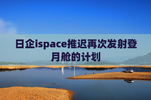 日企ispace推迟再次发射登月舱的计划