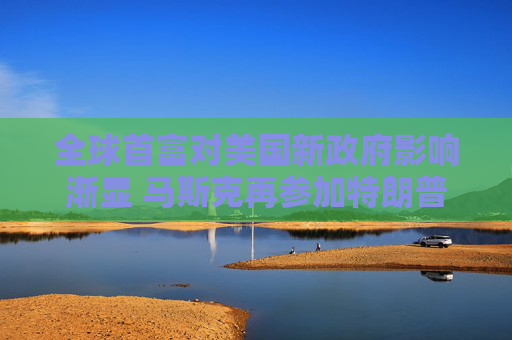 全球首富对美国新政府影响渐显 马斯克再参加特朗普与外国领导人通话