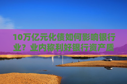 10万亿元化债如何影响银行业？业内称利好银行资产质量改善