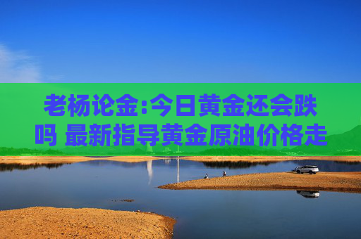 老杨论金:今日黄金还会跌吗 最新指导黄金原油价格走势分析