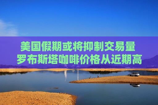 美国假期或将抑制交易量 罗布斯塔咖啡价格从近期高点暴跌
