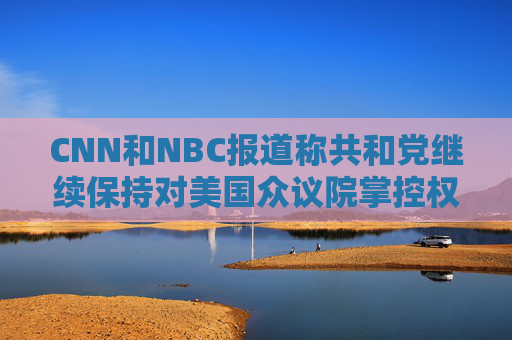 CNN和NBC报道称共和党继续保持对美国众议院掌控权