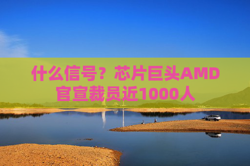 什么信号？芯片巨头AMD官宣裁员近1000人