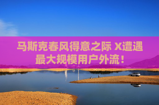 马斯克春风得意之际 X遭遇最大规模用户外流！