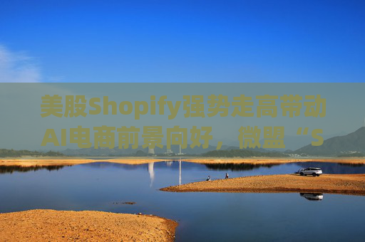 美股Shopify强势走高带动AI电商前景向好，微盟“SaaS+AI”双轮驱动有望持续受益