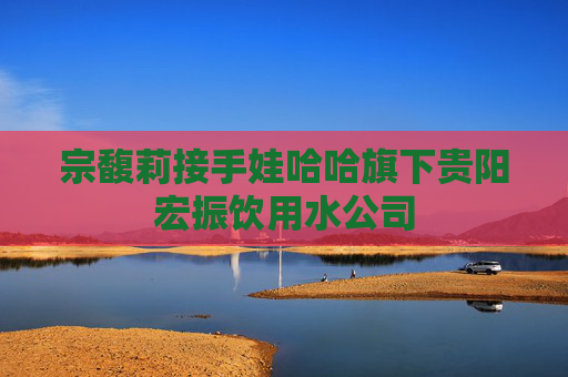 宗馥莉接手娃哈哈旗下贵阳宏振饮用水公司