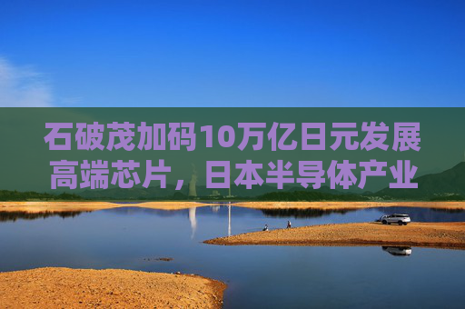 石破茂加码10万亿日元发展高端芯片，日本半导体产业复兴面临几道难关？