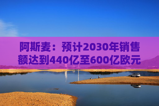 阿斯麦：预计2030年销售额达到440亿至600亿欧元
