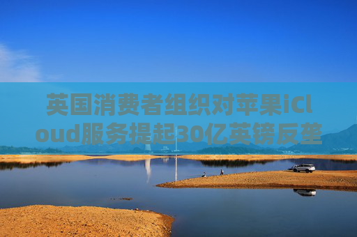 英国消费者组织对苹果iCloud服务提起30亿英镑反垄断诉讼