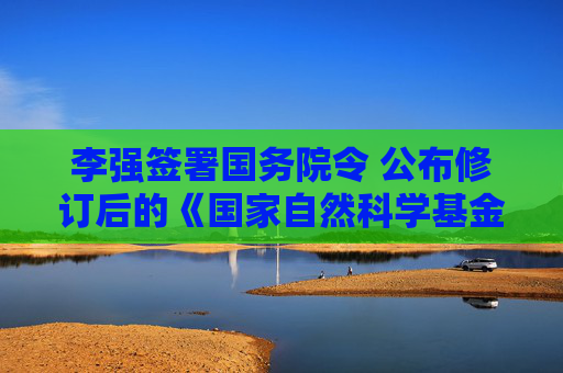 李强签署国务院令 公布修订后的《国家自然科学基金条例》