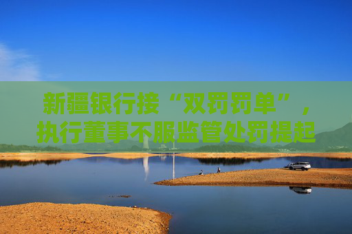 新疆银行接“双罚罚单”，执行董事不服监管处罚提起上诉