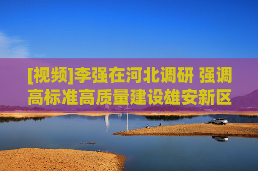 [视频]李强在河北调研 强调高标准高质量建设雄安新区，在推进京津冀协同发展中展现新作为