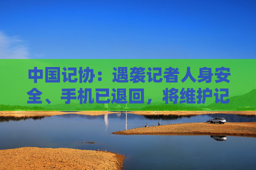 中国记协：遇袭记者人身安全、手机已退回，将维护记者正当采访权益