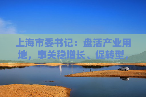 上海市委书记：盘活产业用地，事关稳增长、促转型，事关城市未来发展