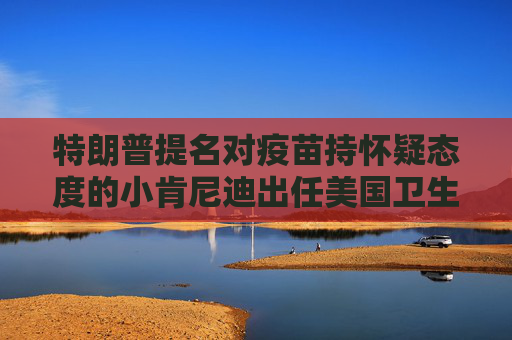 特朗普提名对疫苗持怀疑态度的小肯尼迪出任美国卫生部长