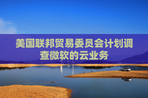 美国联邦贸易委员会计划调查微软的云业务