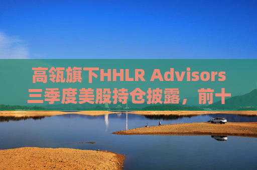 高瓴旗下HHLR Advisors三季度美股持仓披露，前十大重仓中概股占9席