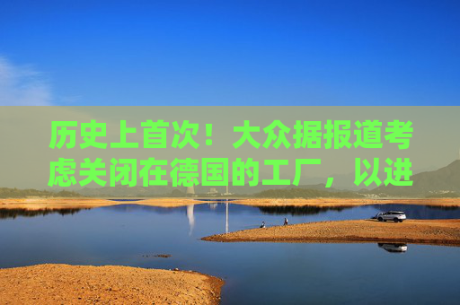 历史上首次！大众据报道考虑关闭在德国的工厂，以进一步削减成本