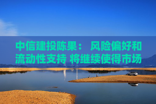 中信建投陈果： 风险偏好和流动性支持 将继续使得市场处于寻机做多的牛市思维环境