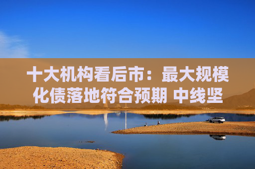 十大机构看后市：最大规模化债落地符合预期 中线坚持多头思维 长路漫漫亦灿灿