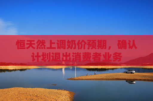 恒天然上调奶价预期，确认计划退出消费者业务
