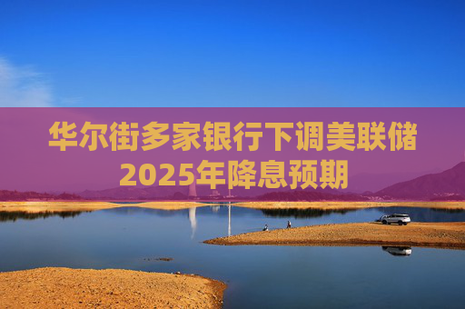 华尔街多家银行下调美联储2025年降息预期