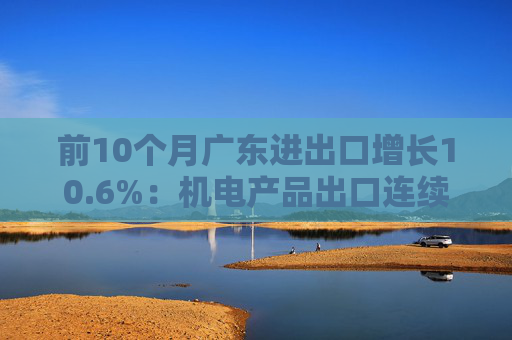 前10个月广东进出口增长10.6%：机电产品出口连续增长、劳动密集型产品下降