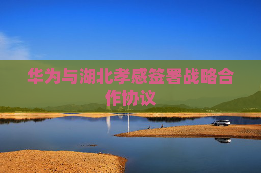 华为与湖北孝感签署战略合作协议