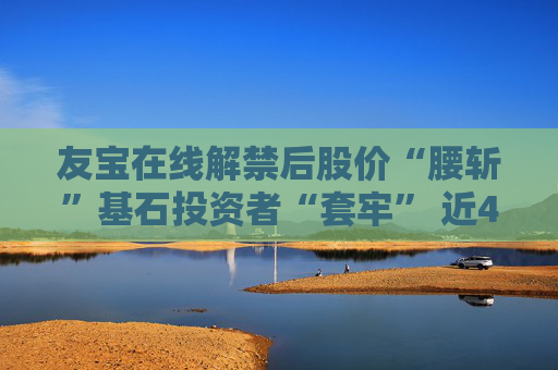 友宝在线解禁后股价“腰斩”基石投资者“套牢” 近4年半累计亏损超20亿、核心业务“拖后腿”？