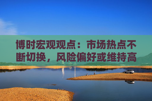 博时宏观观点：市场热点不断切换，风险偏好或维持高位