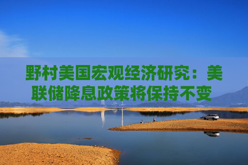 野村美国宏观经济研究：美联储降息政策将保持不变 预计2026年再度推出宽松政策
