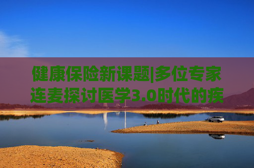 健康保险新课题|多位专家连麦探讨医学3.0时代的疾病与健康